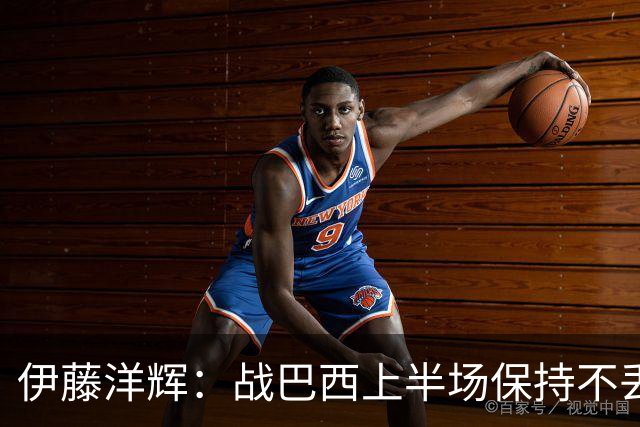 伊藤洋辉：战巴西上半场保持不丢球，下半场自然会有可乘之机