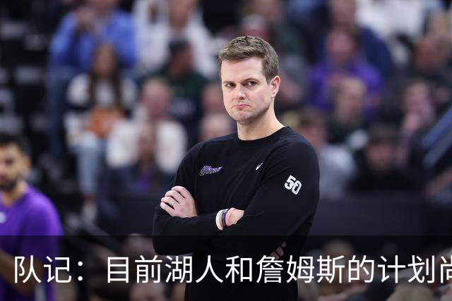 队记：目前湖人和詹姆斯的计划尚不明朗 老詹并不完全适配东契奇